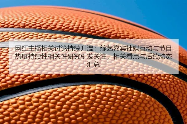 网红主播相关讨论持续升温：综艺嘉宾社媒互动与节目热度持续性相关性研究引发关注，相关看点与后续动态汇总